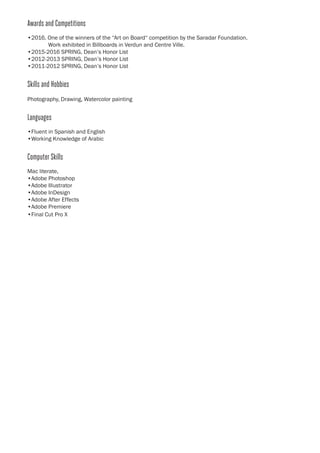 Awards and Competitions
	 •2016, One of the winners of the “Art on Board“ competition by the Saradar Foundation.
		 Work exhibited in Billboards in Verdun and Centre Ville.
	 •2015-2016 SPRING, Dean’s Honor List
	 •2012-2013 SPRING, Dean’s Honor List
	 •2011-2012 SPRING, Dean’s Honor List
	Skills and Hobbies
	 Photography, Drawing, Watercolor painting
	 Languages
	 •Fluent in Spanish and English
	 •Working Knowledge of Arabic
	 Computer Skills
	 Mac literate,
	 •Adobe Photoshop
	 •Adobe Illustrator	
	 •Adobe InDesign
	 •Adobe After Effects
	 •Adobe Premiere
	 •Final Cut Pro X
	
 