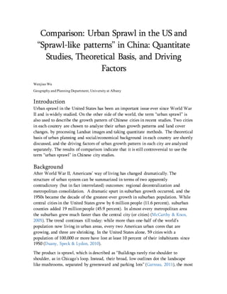 Comparison: Urban Sprawl in the US and
“Sprawl-like patterns” in China: Quantitate
Studies, Theoretical Basis, and Driving
Factors
Wenjiao Wu
Geography and Planning Department, University at Albany
Introduction
Urban sprawl in the United States has been an important issue ever since World War
II and is widely studied. On the other side of the world, the term “urban sprawl” is
also used to describe the growth pattern of Chinese cities in recent studies. Two cities
in each country are chosen to analyze their urban growth patterns and land cover
changes, by processing Landsat images and taking quantitate methods. The theoretical
basis of urban planning and social/economical background in each country are shortly
discussed, and the driving factors of urban growth pattern in each city are analyzed
separately. The results of comparison indicate that it is still controversial to use the
term “urban sprawl” in Chinese city studies.
Background
After World War II, Americans’ way of living has changed dramatically. The
structure of urban system can be summarized in terms of two apparently
contradictory (but in fact interrelated) outcomes: regional decentralization and
metropolitan consolidation. A dramatic spurt in suburban growth occurred, and the
1950s became the decade of the greatest-ever growth in suburban population. While
central cities in the United States grew by 6 million people (11.6 percent), suburban
counties added 19 millionpeople (45.9 percent). In almost every metropolitan area
the suburban grew much faster than the central city (or cities) (McCarthy & Knox,
2005). The trend continues till today: while more than one-half of the world’s
population now living in urban areas, every two American urban cores that are
growing, and three are shrinking. In the United States alone, 59 cities with a
population of 100,000 or more have lost at least 10 percent of their inhabitants since
1950 (Duany, Speck & Lydon, 2010).
The product is sprawl, which is described as “Buildings rarely rise shoulder to
shoulder, as in Chicago’s loop. Instead, their broad, low outlines dot the landscape
like mushrooms, separated by greensward and parking lots” (Garreau, 2011), the most
 