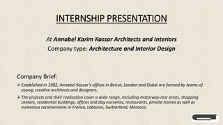 INTERNSHIP PRESENTATION
At Annabel Karim Kassar Architects and Interiors
Company type: Architecture and Interior Design
Company Brief:
Established in 1982, Annabel Kassar’s offices in Beirut, London and Dubai are formed by teams of
young, creative architects and designers.
The projects and their realization cover a wide range, including motorway rest areas, shopping
centers, residential buildings, offices and day nurseries, restaurants, private homes as well as
numerous reconversions in France, Lebanon, Switzerland, Morocco.
 