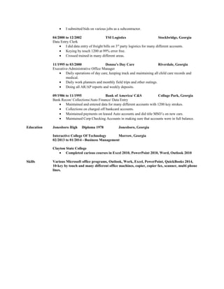 • I submitted bids on various jobs as a subcontractor.
04/2000 to 12/2002 TSI Logistics Stockbridge, Georgia
Data Entry Clerk
• I did data entry of freight bills on 3rd
party logistics for many different accounts.
• Keying by touch 1200 at 99% error free.
• Crossed trained in many different areas.
11/1995 to 03/2000 Donna’s Day Care Riverdale, Georgia
Executive-Administrative Office Manager
• Daily operations of day care, keeping track and maintaining all child care records and
medical.
• Daily work planners and monthly field trips and other outings.
• Doing all AR/AP reports and weekly deposits.
09/1986 to 11/1995 Bank of America/ C&S Collage Park, Georgia
Bank Recon/ Collections/Auto Finance/ Data Entry
• Maintained and entered data for many different accounts with 1200 key strokes.
• Collections on charged off bankcard accounts.
• Maintained payments on leased Auto accounts and did title MSO’s on new cars.
• Maintained Corp Checking Accounts in making sure that accounts were in full balance.
Education Jonesboro High Diploma 1978 Jonesboro, Georgia
Interactive College Of Technology Morrow, Georgia
02/2013 to 01/2014 - Business Management
Clayton State College
• Completed carious courses in Excel 2010, PowerPoint 2010, Word, Outlook 2010
Skills Various Microsoft office programs, Outlook, Work, Excel, PowerPoint, QuickBooks 2014,
10-key by touch and many different office machines, copier, copier fax, scanner, multi phone
lines.
 
