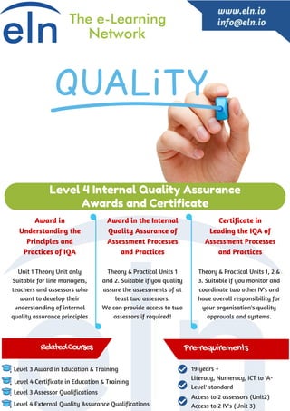 Unit 1 Theory Unit only
Suitable for line managers,
teachers and assessors who
want to develop their
understanding of internal
quality assurance principles
Theory & Practical Units 1
and 2. Suitable if you quality
assure the assessments of at
least two assessors.
We can provide access to two
assessors if required!
Theory & Practical Units 1, 2 &
3. Suitable if you monitor and
coordinate two other IV's and
have overall responsibility for
your organisation's quality
approvals and systems.
Level 3 Award in Education & Training
Level 4 Certificate in Education & Training
Level 3 Assessor Qualifications
Level 4 External Quality Assurance Qualifications
Level 4 Internal Quality Assurance
Awards and Certificate
www.eln.io
info@eln.io
RelatedCourses Pre-requirements
Award in
Understanding the
Principles and
Practices of IQA
Award in the Internal
Quality Assurance of
Assessment Processes
and Practices
Certificate in
Leading the IQA of
Assessment Processes
and Practices
19 years +
Literacy, Numeracy, ICT to 'A-
Level' standard
Access to 2 assessors (Unit2)
Access to 2 IV's (Unit 3)
 