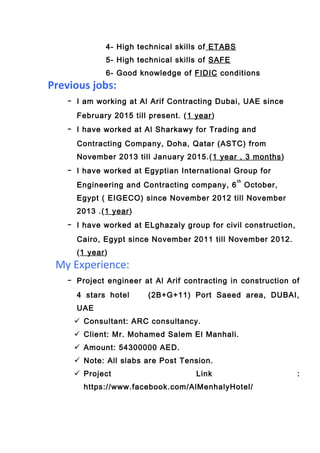 4- High technical skills of ETABS
5- High technical skills of SAFE
6- Good knowledge of FIDIC conditions
Previous jobs:
- I am working at Al Arif Contracting Dubai, UAE since
February 2015 till present. (1 year)
- I have worked at Al Sharkawy for Trading and
Contracting Company, Doha, Qatar (ASTC) from
November 2013 till January 2015.(1 year , 3 months)
- I have worked at Egyptian International Group for
Engineering and Contracting company, 6
th
October,
Egypt ( EIGECO) since November 2012 till November
2013 .(1 year)
- I have worked at ELghazaly group for civil construction,
Cairo, Egypt since November 2011 till November 2012.
(1 year)
My Experience:
- Project engineer at Al Arif contracting in construction of
4 stars hotel (2B+G+11) Port Saeed area, DUBAI,
UAE
 Consultant: ARC consultancy.
 Client: Mr. Mohamed Salem El Manhali.
 Amount: 54300000 AED.
 Note: All slabs are Post Tension.
 Project Link :
https://www.facebook.com/AlMenhalyHotel/
 