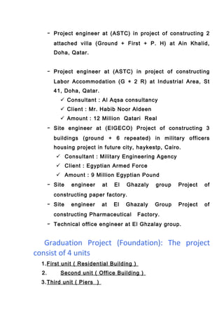 - Project engineer at (ASTC) in project of constructing 2
attached villa (Ground + First + P. H) at Ain Khalid,
Doha, Qatar.
- Project engineer at (ASTC) in project of constructing
Labor Accommodation (G + 2 R) at Industrial Area, St
41, Doha, Qatar.
 Consultant : Al Aqsa consultancy
 Client : Mr. Habib Noor Aldeen
 Amount : 12 Million Qatari Real
- Site engineer at (EIGECO) Project of constructing 3
buildings (ground + 6 repeated) in military officers
housing project in future city, haykestp, Cairo.
 Consultant : Military Engineering Agency
 Client : Egyptian Armed Force
 Amount : 9 Million Egyptian Pound
- Site engineer at El Ghazaly group Project of
constructing paper factory.
- Site engineer at El Ghazaly Group Project of
constructing Pharmaceutical Factory.
- Technical office engineer at El Ghzalay group.
Graduation Project (Foundation): The project
consist of 4 units
1.First unit ( Residential Building )
2. Second unit ( Office Building )
3.Third unit ( Piers )
 