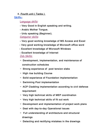 4. Fourth unit ( Tanks )
Skills:
Language skills:
- Very Good in English speaking and writing.
- Arabic Mother Tongue.
- Urdu speaking (Beginner).
Computer skills:
- Very good working knowledge of MS Access and Excel
- Very good working knowledge of Microsoft office word
- Excellent knowledge of Microsoft Windows
- Excellent knowledge of Internet
Job Skills:
- Development, implementation, and maintenance of
construction schedules
- Strong experience of post tension slabs
- High rise building Course
- Solid experience of Foundation implementation
- Swimming Pool implementation
- ACP Cladding implementation according to civil defense
requirement
- Very high technical skills of MEP coordination
- Very high technical skills of fit out work
- Development and implementation of project work plans
- Deal with day-to-day Operational issues
- Full understanding of architecture and structural
drawings
- Detecting and rectifying mistakes in the drawings
 