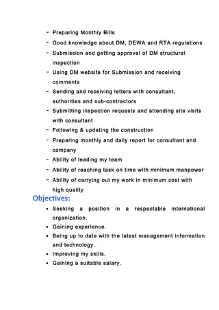 - Preparing Monthly Bills
- Good knowledge about DM, DEWA and RTA regulations
- Submission and getting approval of DM structural
inspection
- Using DM website for Submission and receiving
comments
- Sending and receiving letters with consultant,
authorities and sub-contractors
- Submitting inspection requests and attending site visits
with consultant
- Following & updating the construction
- Preparing monthly and daily report for consultant and
company
- Ability of leading my team
- Ability of reaching task on time with minimum manpower
- Ability of carrying out my work in minimum cost with
high quality
Objectives:
• Seeking a position in a respectable international
organization.
• Gaining experience.
• Being up to date with the latest management information
and technology.
• Improving my skills.
• Gaining a suitable salary.
 