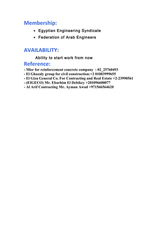 Membership:
• Egyptian Engineering Syndicate
• Federation of Arab Engineers
AVAILABILITY:
Ability to start work from now
Reference:
- Misr for reinforcement concrete company : 02_25760493
- El Ghazaly group for civil construction:+2 01003999655
- El Giza General Co. For Contracting and Real Estate +2-23990561
- (EIGECO) Mr. Ebarhim El Debikey +201096600077
- Al Arif Contracting Mr. Ayman Awad +971566564620
 