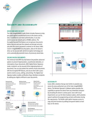 C4080 Series Brochure                9/18/06       1:05 PM              Page 10




                                                                                                                                               Encrypted Secured Print

         Security and Accessibility

         DEVICE AND DATA SECURITY
         The Color imageRUNNER C4080 Series includes features to help
         you guard against unauthorized access to the device and its
         data. In addition to user-level authentication, it can also
         restrict access by network port or IP/MAC address. The
         Encrypted Secured Print feature can encrypt your documents
         before they are sent over the network and decrypt and print
         only after the correct password is entered on the device. With
         Canon’s imageRUNNER Security option, data on the device’s
         drive can be secured with 168-bit encryption technology and
         set to automatically overwrite traces of previously stored data.                                            Digital Signature PDF


         SECURE DIGITAL DOCUMENTS
         The Universal Send PDF Security Feature Set provides advanced
         options to prevent impersonation, unauthorized alteration, or
         interception of your documents. With Digital Device Signature
         mode, recipients can be assured of the originating device of
         documents. You can also protect the contents of your documents
         with the Encrypted PDF feature, and secure them with a pass-
         word to restrict access, editing, and printing. The Digital User
         Signature option enables verification of your identity to recipients
         by adding your digital certificate to your documents.

                                                                               Network Security
      Document Security
      Encrypted Secured Print
                                       Mail Server Security
                                       POP Authentication before SMTP          MAC Address Filtering
                                                                                                            ACCESSIBILITY
      Watermark/Secure Watermark       SMTP Authentication                     IP Address Filtering
                                                                               SSL Encryption
                                                                                                            Canon offers solutions that go even further to provide easy
      Copy Set Numbering
      Encrypted PDF                                                            Network Application On/Off   access for every authorized user of the Color imageRUNNER
      FAX Forwarding                                                           USB Block
      FAX Destination Confirmation                                             Destination Restriction      device. The Remote Operator’s Software option provides the
                                                                                                            capability to operate the device from any networked computer
                                                                                                            by emulating the device’s control panel. Users with visual
                                                                                                            impairments can use the Voice Guidance option, which provides
                                                                                     Internet
                                                                                                            speech synthesis for programming and job confirmation during
                                                                                                            the copy process. The Braille Label option improves access to
      HDD Security                                            Device Access Security
                                                                                                            copy and print functions by adding transparent labels to hard
      Security Kit (optional)
      • HDD Data Erase
                                                              Department ID (up to 1000 IDs)
                                                              User Authentication (SDL/SSO)
                                                                                                            keys on the device.
      • HDD Data Encryption                                   Control Card/Card Reader system (optional)
      • Job Logs Concealing
      HDD Format                                              Device Management
      Mail Box Password Protection                            DIDF (Device Information Delivery Function)
                                                              Key Switch Unit




                                                  Device Management and Security Overview
 