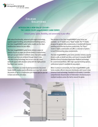 C4080 Series Brochure     9/18/06    1:05 PM     Page 2




                                      Co lo u r
                                           S o lu t i o ns

                          INTRODUCING A NEW ERA OF COLOUR –
                             THE CANON COLOR imageRUNNER C4080 SERIES
                                    Unleash power, speed, flexibility, and connectivity in your office

        With robust functionality, advanced print engine technology,       Two versions of the Color imageRUNNER C4080 Series are
        superior paper-handling, and professional finishing options,       available—an “i” model and a “Base” model. The “i” model,
        the Color imageRUNNER C4080 Series models are the ideal            designed for general office environments, is bundled with features
        multifunction devices for your office.                             providing out-of-the-box business productivity. The “Base”
                                                                           model is highly customizable and offers a selection of options
        The Color imageRUNNER C4080 Series delivers output at
                                                                           to best fit demanding colour environments.
        speeds of up to 40 pages per minute (letter) in monochrome
        and up to 36 ppm (letter) in brilliant colour. Fast print speeds   The Color imageRUNNER C4080 Series provides memory capacity
        and warm-up times are achieved through Canon’s new                 of up to 1.5GB, an 80GB hard drive, and Canon’s innovative MEAP®
        Twin-Belt Fusing Technology. And at true 1200 dpi, every           (Multifunctional Embedded Application Platform) technology
        word will appear with absolute clarity with the highly precise     for customized workflows. With high-capacity finishing options,
        four-beam laser scanner.                                           professional output is available for any project.

        A fast and reliable 100-sheet Duplexing Automatic Document         When it comes to connectivity, the Color imageRUNNER C4080
        Feeder (DADF) enables you to efficiently scan/copy high-volume     Series enables efficient document distribution with Canon’s Color
        documents at up to 70 impressions per minute (ipm) at 300 dpi      Universal Send technology. Standard on all models, it provides
        in black and white and colour.                                     comprehensive dissemination of information simultaneously to
                                                                           multiple locations across the hall or around the globe.
 