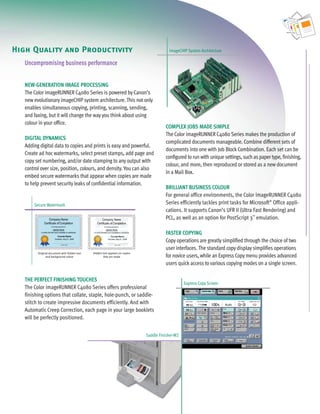 C4080 Series Brochure          9/18/06             1:05 PM      Page 5




   High Quality and Productivity                                                                   imageCHIP System Architecture

        Uncompromising business performance


        NEW-GENERATION IMAGE PROCESSING
        The Color imageRUNNER C4080 Series is powered by Canon’s
        new evolutionary imageCHIP system architecture. This not only
        enables simultaneous copying, printing, scanning, sending,
        and faxing, but it will change the way you think about using
        colour in your office.
                                                                                                 COMPLEX JOBS MADE SIMPLE
                                                                                                 The Color imageRUNNER C4080 Series makes the production of
        DIGITAL DYNAMICS
                                                                                                 complicated documents manageable. Combine different sets of
        Adding digital data to copies and prints is easy and powerful.
                                                                                                 documents into one with Job Block Combination. Each set can be
        Create ad hoc watermarks, select preset stamps, add page and
                                                                                                 configured to run with unique settings, such as paper type, finishing,
        copy set numbering, and/or date stamping to any output with
                                                                                                 colour, and more, then reproduced or stored as a new document
        control over size, position, colours, and density. You can also
                                                                                                 in a Mail Box.
        embed secure watermarks that appear when copies are made
        to help prevent security leaks of confidential information.
                                                                                                 BRILLIANT BUSINESS COLOUR
                                                                                                 For general office environments, the Color imageRUNNER C4080
            Secure Watermark                                                                     Series efficiently tackles print tasks for Microsoft® Office appli-
                                                                                                 cations. It supports Canon’s UFR II (Ultra Fast Rendering) and
                                                                                                 PCL, as well as an option for PostScript 3™ emulation.

                                                                                                 FASTER COPYING
                                                                                                 Copy operations are greatly simplified through the choice of two
                                                                                                 user interfaces. The standard copy display simplifies operations
              Original document with hidden text       Hidden text appears on copies
                    and background colour                      that are made                     for novice users, while an Express Copy menu provides advanced
                                                                                                 users quick access to various copying modes on a single screen.

        THE PERFECT FINISHING TOUCHES
                                                                                                            Express Copy Screen
        The Color imageRUNNER C4080 Series offers professional
        finishing options that collate, staple, hole-punch, or saddle-
        stitch to create impressive documents efficiently. And with
        Automatic Creep Correction, each page in your large booklets
        will be perfectly positioned.


                                                                                       Saddle Finisher-W2
 