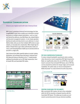 C4080 Series Brochure      9/18/06   1:05 PM     Page 6




                                                                                                                       Universal Send




   Superior Communication
        Enhance your digital world with Color Universal Send


        With Canon’s proprietary Universal Send technology, the Color
        imageRUNNER C4080 Series enables you to distribute scanned
        documents to multiple network destinations—such as e-mail
        and Internet fax addresses, local Mail Boxes, fax, network folders,
        and document management systems—in one simple operation.
        Quickly and easily send documents to user addresses in a local
        Address Book, look up users from multiple LDAP servers on your
        network, or manually enter a destination. When Single Sign-On
        (SSO) or Simple Device Log-in (SDL) authentication modes are
        used, a new timesaving feature enables you to send documents to
        yourself in a single click.                                                 PDF High Compression Mode

        Color Universal Send offers powerful options to master creation,
        distribution, and archiving of your documents. Universal Send         PDF HIGH COMPRESSION TECHNOLOGY
        PDF Advanced Features (standard on the “i” model) provide             To reduce network bandwidth requirements when sending
        additional functionality such as PDF High Compression, Trace          colour documents, Canon’s proprietary PDF High Compression
        & Smooth PDF, and Searchable PDF modes.                               Mode can significantly reduce the size of PDF files. And with
                                                                              Canon’s exclusive Trace & Smooth PDF feature, text in PDF files
                                                                              can be converted to outlines for sharper edges and increased
                                                                              readability. The outline data can also be manipulated in
                                                                              Adobe Illustrator® to create elements for other documents.

                                                                                  Trace & Smooth PDF




                                                                              CREATING SEARCHABLE PDF DOCUMENTS
          Send Main Menu                                                      After scanning for PDF creation, the text is then embedded
                                                                              within the file for extraction or keyword searches with the
                                                                              Searchable PDF feature. This allows you to easily scan and
                                                                              convert scanned documents into your electronic workflow.
 