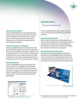 C4080 Series Brochure     9/18/06     1:05 PM    Page 7




                                                                               Internet-ready
                                                                                   Maximize the power of the Web


        HIGH-VOLUME FAX CAPABILITY                                             The Color imageRUNNER C4080 Series provides more ways
        The Color imageRUNNER C4080 Series supports the option                 to share information with the world beyond your office than
        to add a single- or multi-line Super G3 fax module to further          ever before.
        extend the capabilities of Color Universal Send. Incoming
        faxes can also be automatically routed to other devices,               WEB BROWSING AND PRINTING
        destinations, or users with the Job Forwarding feature for             With the industry’s first Web Access Software option, you can
        superior workflow management.                                          browse the Web or corporate intranets directly from the device’s
                                                                               colour touch-panel. The Web Access function enables you to
        ADVANCED WORKGROUP COLLABORATION                                       print Web pages or PDF files from the Internet or your network,
        The Color imageRUNNER C4080 Series includes internal Mail              even when you don’t have access to a computer.*
        Boxes for document storage and print-on-demand applications.
        Documents can be combined and printed as a single job or sent          WEB-BASED DOCUMENT COLLABORATION
        to multiple destinations in a variety of formats. For files that are   Color Universal Send supports the Web-based Distributed
        too large for e-mail or require a large distribution list, the URL     Authoring and Versioning (WebDAV) protocol, enabling you to
        Send feature can e-mail a link to notify recipients that they can      securely send documents to a shared storage service over the
        remotely preview via PC and, if necessary, print from the device.      Internet. Collaborate on documents with others, whether they are
                                                                               in the office, on the road, or at home for increased productivity.
        DESKTOP INTEGRATION
        The Color imageRUNNER C4080 Series is designed to work
        seamlessly with Canon’s imageWARE Document Manager
        Personal Version 4 as a total end-to-end document solution.
        You can capture, archive, retrieve, and manipulate documents
        within the imageRUNNER devices’ Mail Boxes right from your
        desktop computer, seamlessly integrating your workspace
        with the device.




                                                                                                                                          Web Access Software




                                                                               * When configured on the “Base” model, requires UFR II/PCL Printer Kit-N1 if printing Web pages;
             imageWARE Document Manager Personal Version 4                       requires PS Printer Kit-N1 on “Base” and “i” models if printing PDF files.
 