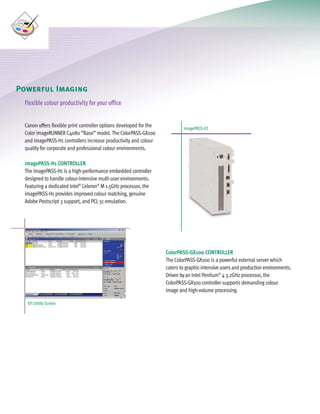 C4080 Series Brochure         9/18/06   1:05 PM   Page 8




     Powerful Imaging                                                                                                                       U
        Flexible colour productivity for your office


        Canon offers flexible print controller options developed for the           imagePASS-H1
        Color imageRUNNER C4080 “Base” model. The ColorPASS-GX100
        and imagePASS-H1 controllers increase productivity and colour
        quality for corporate and professional colour environments.

        imagePASS-H1 CONTROLLER
        The imagePASS-H1 is a high-performance embedded controller
        designed to handle colour-intensive multi-user environments.
        Featuring a dedicated Intel® Celeron® M 1.5GHz processor, the
        imagePASS-H1 provides improved colour matching, genuine
        Adobe Postscript 3 support, and PCL 5c emulation.




                                                                           ColorPASS-GX100 CONTROLLER
                                                                           The ColorPASS-GX100 is a powerful external server which
                                                                           caters to graphic-intensive users and production environments.
                                                                           Driven by an Intel Pentium® 4 3.2GHz processor, the
                                                                           ColorPASS-GX100 controller supports demanding colour
                                                                           image and high-volume processing.

         EFI Utility Screen
 