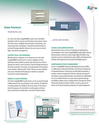 C4080 Series Brochure        9/18/06      1:05 PM   Page 9




                                                                                   Control Panel


                                                    Single Sign-On Log-In Screen

    User-Friendly
        Simplicity for users


        For users, the Color imageRUNNER C4080 Series facilitates
                                                                                      …and for administrators
        operations with its easy-to-read full-colour touch panel, interac-
        tive help menus, insightful documentation and tutorials, and
        remote operation capabilities. Streamlined administration is
        achieved through powerful features for user access and privi-                 FLEXIBLE USER ADMINISTRATION
        leges, and device management.                                                 Administrators have a choice of methods to control access
                                                                                      and privileges to the Color imageRUNNER C4080 Series devices.
        SUPPORT TOOLS FOR OPERATORS                                                   Authentication schemes include Single Sign-On (SSO) using
        Whether you’re a beginner or an advanced user, the Color                      network accounts, Simple Device Log-In (SDL), and Department
        imageRUNNER C4080 Series is easy to navigate. An Easy                         ID Mode with optional Control Card/Card Reader system.
        Operation Guide provides step-by-step instructions on how to
        operate the device’s main functions. And the [Help] hard key on               COMPREHENSIVE DEVICE MANAGEMENT
        the device provides instructions and explanations for operation.              Canon’s imageWARE Enterprise Management Console (EMC)
        User tutorials in Macromedia® Flash® format are also available                is a Web-based utility that facilitates centralized management
        and can be distributed through your network or corporate                      of networked devices. Built upon an extensible framework, it
        intranet for smooth deployment.                                               enables remote management of device settings, discovery of
                                                                                      new devices using automated tasks, and device error notifications
        REMOTE UI (USER INTERFACE)                                                    via e-mail. Administrators can also easily replicate settings
        The Color imageRUNNER C4080 Series can be accessed through                    and Address Books across multiple devices through the Device
        a Web browser from any computer on the network. The Remote                    Information Delivery Function (DIDF), as well as push-print
        UI utility provides the ability to check the status of the device,            drivers to PC-based desktop computers for rapid deployment.
        track the progress of current jobs, monitor paper and toner
        levels, administer the Mail Box, and edit the Address Book.


                                                         Help Key




                                                                                                                    imageWARE Enterprise Management Console




       Easy Operation Guide and Tutorial CD
 