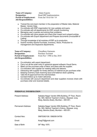 Name of Company: Adam Exports
Designation: Head ERP Implementation
Period of Employment: From Jan’10 to Feb ‘14
Job Responsibilities:
 Trained the core team member in the preparation of Master data, Material
Master, Vendor Data.
 Co-ordinate with ERP organization for new updates and query.
 Co-ordinate with all departments for ERP smooth functioning.
 Managing user’s queries and solving their problems.
 Co-ordinate with store people and check their inward and outward entries.
 Co-ordinate with Export department and Prepare documents (Invoice/Bill of
Lading/
 Through knowledge of all modules of ERP up to production.
 Submit monthly reports Purchase, Inventory, Stock, Production to
management and respective departments.
Name of Company: Choudhary Garments
Designation: Purchase Assistant
Period of Employment: From Nov’ 1996 to Dec 2010
Job Responsibilities:
 Co-ordination with export department.
 Carry out all the order entry in spherical apparel software Visual Gems.
 Make out the purchase order of fabric and place with the supplier.
 Co-ordination with supplier for meeting rates and delivers.
 Interacting with supplier for timely delivery of material as per purchase order.
 Keeping inventory track receiving issue and balance stock updating.
 Take the fit approval from the merchandiser.
 Constant follow-up to match deliveries.
 Co-ordinate with account department and clear suppliers invoices check with
purchase order and received details.
PERSONAL INFORMATION
Present Address: Saibaba Nagar Vandre SRA Building, 9th
Floor, Room
No. 904, Behind Teacher’s Colony, Aliyawar Jung
Marg, Bandra (East), Mumbai – 400 051.
Permanent Address: Saibaba Nagar Vandre SRA Building, 9th
Floor, Room
No. 904, Behind Teacher’s Colony, Aliyawar Jung
Marg, Bandra (East), Mumbai – 400 051.
Contact Nos: 09870363136 / 098208 54750
Email: Ksag75@gmail.com
Date of Birth 04th
May 1975
- 2 -
 