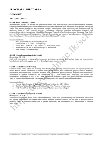 All Rights Reserved. Copyright (c) 2010. Faculty of Science, University of Peradeniya, Peradeniya, Sri Lanka. http://www.pdn.ac.lk/sci/
PRINCIPAL SUBJECT AREA
GEOLOGY
100 LEVEL COURSES
GL 101 Earth Processes (3 credits)
Introduction to Geology. The universe, the solar system and the earth. Structure of the Earth. Earth's atmosphere, biosphere,
hydrosphere and lithosphere, their origin and evolution. Processes shaping the earth; the agents (rivers, oceans, glaciers and
wind), their actions (weathering, soil formation, erosion, transportation, mass movements and deposition) and the
landforms. Study of Earth's internal processes: earthquakes, volcanism, plutonism, deformation, orogenesis and
metamorphism, and their cause in the light of Plate Tectonics. Timescale of geological processes. Geological Time Scale.
Laws of Uniformitarianism and Superposition. Criteria to determine top and bottom of layered sequences. Unconformities.
Unravelling the past: relative and absolute dating, Geological history of Sri Lanka.
Recommended texts:
1. Press, Frank and Siever, Edmund (1994) Earth
2. Summierfield, M.A. Global Geomorphology
3. Moore, R.B., Lalicker, C.G. and Fishers, A.G. Invertebrate fossils
4. Nileds and Tucker, V.C.T. Palaeaontology-An Introduction
5. Ross, Kenneth P. Geochronology,
GL 102 Earth Processes Practical (1 credit)
(Prerequisite: GL 101)
Study and interpretation of topographic, orographic, geological, agricultural and land-use maps and cross-sections.
Introduction to geological mapping and 10-15 days of geological mapping exercise.
GL 103 Earth Materials (3 credits)
Common crystal forms, habits and twinning. Their Point Group symmetry and classification into crystal systems and
classes. Bravais lattices. Introduction to common rock-forming minerals, their composition, physico-chemical properties,
classification and identification. Economic minerals, their composition, physico-chemical properties and identification.
Introduction to igneous, sedimentary and metamorphic rocks, their classification, mineralogy and texture, and
identification. Introduction to rocks of Sri Lanka. Introduction to fossils. Fossils, their preservation and interpretation.
Study of common fossil forms in the Precambrian and Phanerozoic, their identification and biostratigraphy.
Recommended texts:
1. Cornelis Klein Cornelius S. Hurlbut (1993) Manual of Mineralogy(21st
Edition)
2. Blackburn, William H. and Dennen, William H. (1988). Principles of Mineralogy
3. Ford, W.E. (1964). A text book of Mineralogy, 4th
Edition revised and enlarged
GL 104 Earth Materials Practical (1 credit)
(Prerequisite: GL 103)
Identification of common crystal forms, habits and twinning. Their Point group symmetry and classification into classes
and systems. Identification of common rock-forming minerals, economic minerals on the basis of physico-chemical
properties. Study of mineralogy and texture of igneous, sedimentary and metamorphic rocks. Identification of common
fossil forms.
 