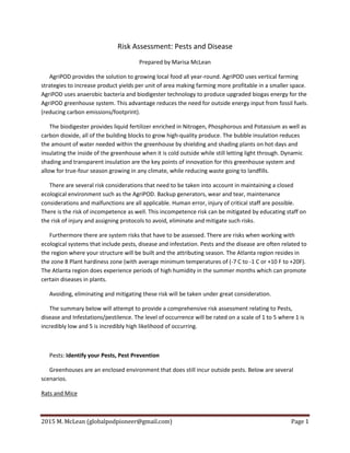 2015 M. McLean (globalpodpioneer@gmail.com) Page 1
Risk Assessment: Pests and Disease
Prepared by Marisa McLean
AgriPOD provides the solution to growing local food all year-round. AgriPOD uses vertical farming
strategies to increase product yields per unit of area making farming more profitable in a smaller space.
AgriPOD uses anaerobic bacteria and biodigester technology to produce upgraded biogas energy for the
AgriPOD greenhouse system. This advantage reduces the need for outside energy input from fossil fuels.
(reducing carbon emissions/footprint).
The biodigester provides liquid fertilizer enriched in Nitrogen, Phosphorous and Potassium as well as
carbon dioxide, all of the building blocks to grow high-quality produce. The bubble insulation reduces
the amount of water needed within the greenhouse by shielding and shading plants on hot days and
insulating the inside of the greenhouse when it is cold outside while still letting light through. Dynamic
shading and transparent insulation are the key points of innovation for this greenhouse system and
allow for true-four season growing in any climate, while reducing waste going to landfills.
There are several risk considerations that need to be taken into account in maintaining a closed
ecological environment such as the AgriPOD. Backup generators, wear and tear, maintenance
considerations and malfunctions are all applicable. Human error, injury of critical staff are possible.
There is the risk of incompetence as well. This incompetence risk can be mitigated by educating staff on
the risk of injury and assigning protocols to avoid, eliminate and mitigate such risks.
Furthermore there are system risks that have to be assessed. There are risks when working with
ecological systems that include pests, disease and infestation. Pests and the disease are often related to
the region where your structure will be built and the attributing season. The Atlanta region resides in
the zone 8 Plant hardiness zone (with average minimum temperatures of (-7 C to -1 C or +10 F to +20F).
The Atlanta region does experience periods of high humidity in the summer months which can promote
certain diseases in plants.
Avoiding, eliminating and mitigating these risk will be taken under great consideration.
The summary below will attempt to provide a comprehensive risk assessment relating to Pests,
disease and Infestations/pestilence. The level of occurrence will be rated on a scale of 1 to 5 where 1 is
incredibly low and 5 is incredibly high likelihood of occurring.
Pests: Identify your Pests, Pest Prevention
Greenhouses are an enclosed environment that does still incur outside pests. Below are several
scenarios.
Rats and Mice
 