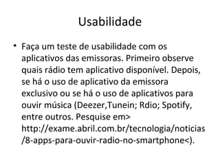 Usabilidade
• Faça um teste de usabilidade com os
aplicativos das emissoras. Primeiro observe
quais rádio tem aplicativo disponível. Depois,
se há o uso de aplicativo da emissora
exclusivo ou se há o uso de aplicativos para
ouvir música (Deezer,Tunein; Rdio; Spotify,
entre outros. Pesquise em>
http://exame.abril.com.br/tecnologia/noticias
/8-apps-para-ouvir-radio-no-smartphone<).
 