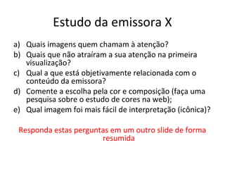 Estudo da emissora X
a) Quais imagens quem chamam à atenção?
b) Quais que não atraíram a sua atenção na primeira
visualização?
c) Qual a que está objetivamente relacionada com o
conteúdo da emissora?
d) Comente a escolha pela cor e composição (faça uma
pesquisa sobre o estudo de cores na web);
e) Qual imagem foi mais fácil de interpretação (icônica)?
Responda estas perguntas em um outro slide de forma
resumida
 