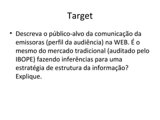 Target
• Descreva o público-alvo da comunicação da
emissoras (perfil da audiência) na WEB. É o
mesmo do mercado tradicional (auditado pelo
IBOPE) fazendo inferências para uma
estratégia de estrutura da informação?
Explique.
 