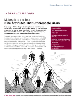 Becoming a CEO is the greatest leap that an executive can
make in his or her career. What makes it such an extraordinary
transition, of course, is the complexity of the role and the skill
that is required to manage that complexity successfully. So,
what exactly do CEOs have that other leaders don’t?
To answer that question—and, by doing so, help aspiring CEOs optimize
their trajectories and assist current CEOs and boards in making better CEO
succession planning decisions—we analyzed our database of nearly 4,000
executive assessments, including over 130 CEOs. These tests measure a
number of competencies, such as relationship skills, communication skills
and decision-making approaches. We believe our findings will reaffirm with
quantitative evidence what is perceived to be true and, more important, will
provide fresh perspectives around what it takes to make it to the top.
In Touch with the Board addresses critical corporate governance issues, including board composition, assessment, and CEO and director succession.
In Touch with the Board
Demographics
Total Respondents: 3,700+
CEOs: 134
Company Sizes: $1 billion to
$70 billion
Industries: Consumer, Education,
Financial Services, Industrial and
Technology
Geographies:
North America (75%)
Europe (25%)
Making It to the Top:
Nine Attributes That Differentiate CEOs
 