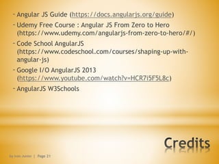-Angular JS Guide (https://docs.angularjs.org/guide)
-Udemy Free Course : Angular JS From Zero to Hero
(https://www.udemy.com/angularjs-from-zero-to-hero/#/)
-Code School AngularJS
(https://www.codeschool.com/courses/shaping-up-with-
angular-js)
-Google I/O AngularJS 2013
(https://www.youtube.com/watch?v=HCR7i5F5L8c)
-AngularJS W3Schools
by Ivan Junior | Page 21
 