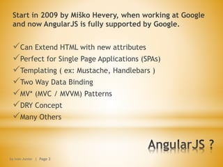 Start in 2009 by Miško Hevery, when working at Google
and now AngularJS is fully supported by Google.
Can Extend HTML with new attributes
Perfect for Single Page Applications (SPAs)
Templating ( ex: Mustache, Handlebars )
Two Way Data Binding
MV* (MVC / MVVM) Patterns
DRY Concept
Many Others
by Ivan Junior | Page 3
 
