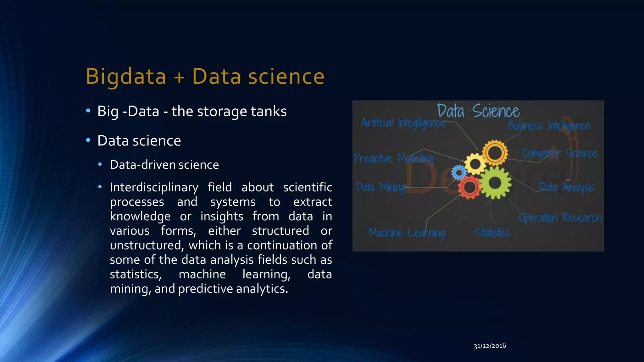 Bigdata + Data science
• Big -Data - the storage tanks
• Data science
• Data-driven science
• Interdisciplinary field about scientific
processes and systems to extract
knowledge or insights from data in
various forms, either structured or
unstructured, which is a continuation of
some of the data analysis fields such as
statistics, machine learning, data
mining, and predictive analytics.
31/12/2016
 
