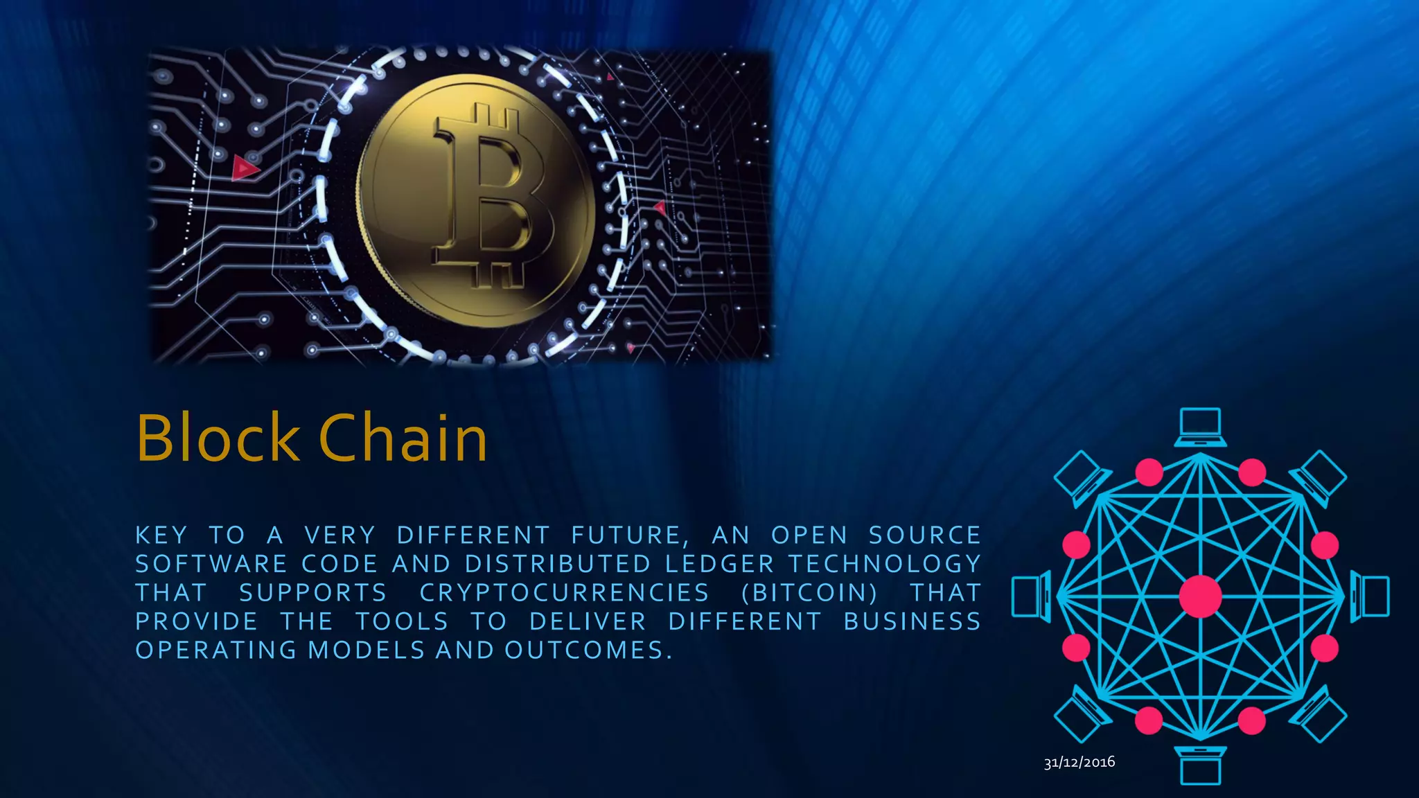 Block Chain
KEY TO A VERY DIFFERENT FUTURE, AN OPEN SOURCE
SOFTWARE CODE AND DISTRIBUTED LEDGER TECHNOLOGY
THAT SUPPORTS CRYPTOCURRENCIES (BITCOIN) THAT
PROVIDE THE TOOLS TO DELIVER DIFFERENT BUSINESS
OPERATING MODELS AND OUTCOMES.
31/12/2016
 