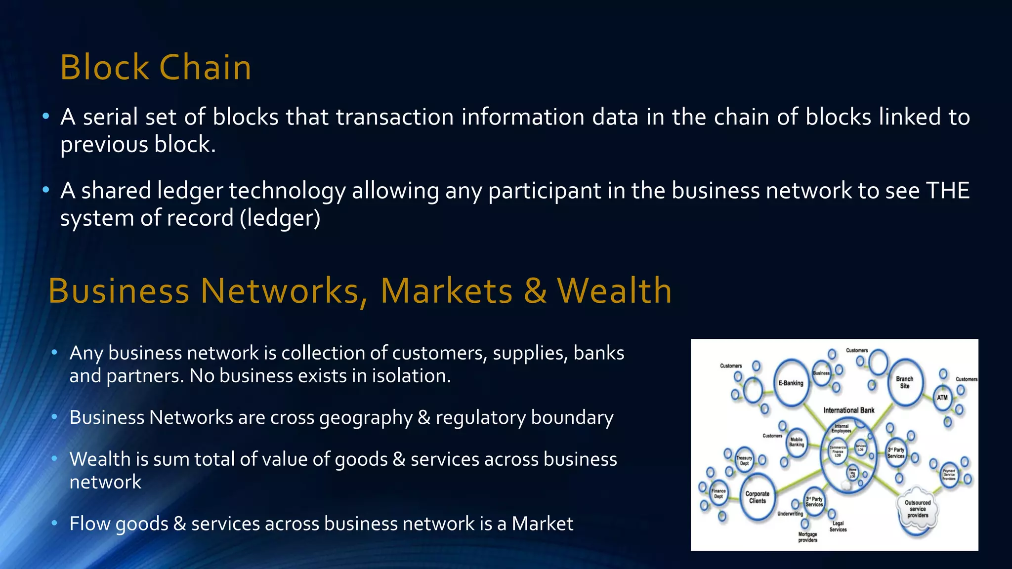 Block Chain
• A serial set of blocks that transaction information data in the chain of blocks linked to
previous block.
• A shared ledger technology allowing any participant in the business network to see THE
system of record (ledger)
Business Networks, Markets & Wealth
• Any business network is collection of customers, supplies, banks
and partners. No business exists in isolation.
• Business Networks are cross geography & regulatory boundary
• Wealth is sum total of value of goods & services across business
network
• Flow goods & services across business network is a Market
31/12/2016
 