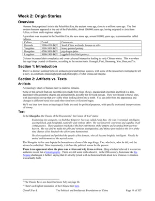 ChinaX Part I The Political and Intellectual Foundations of China Page 10 of 357
Week 2: Origin Stories
Overview
Humans first populated Asia in the Paleolithic Era, the ancient stone age, close to a million years ago. The first
modern humans appeared at the end of the Paleolithic, about 100,000 years ago, having migrated to Asia from
Africa, or from multi-regional origins.
Agriculture was invented in the Neolithic Era, the new stone age, around 10,000 years ago, in communities called
cultures.
Culture Period Comments
Hemudu 5000-4500 BCE South China wetlands, houses on stilts
Yangshao 5000-3000 BCE heavy painted pottery
Hongshan 4700-3000 BCE pig dragon jades
Longshan 3000-1900 BCE eggshell-thin black pottery
Cultures increased their complexity and cross-culturual interaction leading to early Chinese states. This was when
the sage kings created civilization, according to the ancient texts. Huangdi, Fuxi, Shennong, Yao, Shun,and Yu.
Section 1: Introduction
There’s a distinct contrast between archaeological and textual sources, with some of the researchers motivated to tell
a story, to construct a meaningful path and philosophy of what China can become.
Section 2: Artifacts vs. Texts
Artifacts
Archaeology: study of human past via material remains.
Some of the earliest finds are neolithic pots made from rings of clay, stacked and smoothed and fired in a kiln,
decorated with geometric shapes and animal motifs, possibly for for food storage. They were found in burial sites,
with decorations on top that are visible when looking down into a tomb. You can infer from the appearance and
changes in different burial sites and other sites how civilization began.
We'll see later how these archaeological finds are used for political purposes, with specific motivated interpretations
of history.
Text
In the Shangshu, the Classic of the Documents5
, the Canon of Yao6
states:
Examining into antiquity, we find that Emperor Yao was called Fang Xun. He was reverential, intelligent,
accomplished, and thoughtful, naturally and without effort. He was sincerely courteous and capable of all
complaisance. These qualities reached to the four extremeties of the empire and extended from earth to
heaven. He was able to make the able and virtuous distinguished, and thence proceeded to the love of the
nine classes of his kindred who all became harmonious.
He also regulated and polished the people of his domain, who all became brightly intelligent. Finally he
united and harmonized the myriad states.
The Shangshu in this case depicts the benevolence of one of the sage kings, Yao: who he is, what he did, and the
virtues he embodied. Most importantly, it defines the political norms for the present.
There is no agreement when the piece was written and why it was written. Qing scholars believed it was not an
authentic record but a historiography. There are still some truths about it. In the 20th century, historians like Gu
Jiegang challenged it further, saying that it's strictly lyrical with no historical truth about how Chinese civilization
was actually built.
5
The Classic Texts are described more fully on page 66.
6
There's an English translation of the Chinese text here.
 