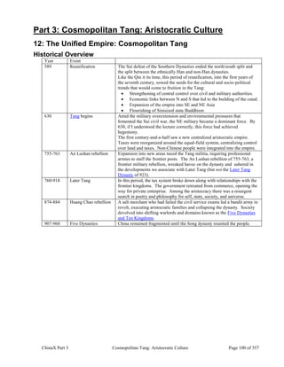 ChinaX Part 3 Cosmopolitan Tang: Aristocratic Culture Page 100 of 357
Part 3: Cosmopolitan Tang: Aristocratic Culture
12: The Unified Empire: Cosmopolitan Tang
Historical Overview
Year Event
589 Reunification The Sui defeat of the Southern Dynasties ended the north/south split and
the split between the ethnically Han and non-Han dynasties.
Like the Qin it its time, this period of reunification, into the first years of
the seventh century, sowed the seeds for the cultural and socio-political
trends that would come to fruition in the Tang:
 Strengthening of central control over civil and military authorities.
 Economic links between N and S that led to the building of the canal.
 Expansion of the empire into SE and NE Asia
 Flourishing of Sinisized state Buddhism
630 Tang begins Amid the military overextension and environmental pressures that
fomented the Sui civil war, the NE military became a dominant force. By
630, if I understood the lecture correctly, this force had achieved
hegemony.
The first century-and-a-half saw a new centralized aristocratic empire.
Taxes were reorganized around the equal-field system, centralizing control
over land and taxes. Non-Chinese people were integrated into the empire.
755-763 An Lushan rebellion Expansion into new areas taxed the Tang militia, requiring professional
armies to staff the frontier posts. The An Lushan rebellion of 755-763, a
frontier military rebellion, wreaked havoc on the dynasty and ushered in
the developments we associate with Later Tang (but not the Later Tang
Dynasty of 923).
760-918 Later Tang In this period, the tax system broke down along with relationships with the
frontier kingdoms. The government retreated from commerce, opening the
way for private enterprise. Among the aristocracy there was a resurgent
search in poetry and philosophy for self, state, society, and universe.
874-884 Huang Chao rebellion A salt merchant who had failed the civil service exams led a bandit army in
revolt, executing aristocratic families and collapsing the dynasty. Society
devolved into shifting warlords and domains known as the Five Dynasties
and Ten Kingdoms.
907-960 Five Dynasties China remained fragmented until the Song dynasty reunited the people.
 
