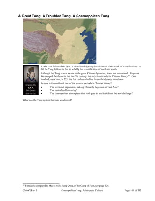 ChinaX Part 3 Cosmopolitan Tang: Aristocratic Culture Page 101 of 357
A Great Tang, A Troubled Tang, A Cosmopolitan Tang
As the Han followed the Qin - a short-lived dynasty that did most of the work of re-unification - so
did the Tang follow the Sui to solidify the re-unification of north and south.
Although the Tang is seen as one of the great Chinese dynasties, it was not untroubled. Empress
Wu usurped the throne in the late 7th century, the only female ruler in Chinese history68
. One
hundred years later, in 755, the An Lushan rebellion threw the dynasty into chaos.
So why is it considered one of the greatest periods in Chinese history?
 The territorial expansion, making China the hegemon of East Asia?
 The centralized hierarchy?
 The cosmopolitan atmosphere that both gave to and took from the world at large?
What was the Tang system that was so admired?
68
Famously compared to Mao’s wife, Jiang Qing, of the Gang of Four, see page 320.
 