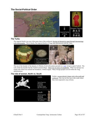 ChinaX Part 3 Cosmopolitan Tang: Aristocratic Culture Page 102 of 357
The Social-Political Order
The Turks
The imperial family was one of the great clans of the northwest, having set themselves apart through intermarriage
with tribal peoples. The Li family, the imperial family of Tang, had intermarried with the Turks.
The son of the founder of the dynasty, Li Shimin, lived in the palace grounds in a yurt, trying to speak Turkish. The
wife of the Sui founder had the Turkish surname Dugu. There was no sense of xenophobia. What was foreign was
simply that which was outside the boundaries, without stigma. Many foreign peoples served within the Tang
administration.
The role of women, North vs. South
Further, women played a larger role in the north and
northwest. This was not the case in the south where
they were expected to stay at home.
 