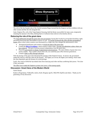 ChinaX Part 3 Cosmopolitan Tang: Aristocratic Culture Page 103 of 357
The wife of the Sui founder (she of the Turkish surname Dugu) insisted that the Emperor not have children with any
other woman and that she rule alongside him.
Later, Empress Wu, wife of the Tang Emperor Gaozong, held the throne successfully for many years, temporarily
renaming the dynasty to the Zhou, harking back to Confucian times (shown in the timeline above).
Reducing the role of the great clans
The Tang deliberately brought the great clans into government, buying their loyalty by giving them hereditary rights
and letting them keep their descendants in power as well. To cut the tie between the clans and their geographical
homes, places where whole counties were dominated by a single clan, they changed the administrative rules:
 Reorganized prefectures and counties to divide the lands of the great clans.
 Created the Rule of Avoidance, which remains in place today: you may not administer a place where you
have relatives. This gave local government independence from the great clans.
 Placed the government in charge of appointment and promotions. The male children of great clans were
merely eligible. They couldn’t choose their role, nor could they pass office between generations.
 Created a path to office through education.
Still, the prestige of the great clans threatened the prestige of the Emperor's house. In answer, the government
ranked the clans by what they done for the dynasty. The higher you served, the higher your ranking, which made
the clans dependent upon the dynasty for social prestige.
Lastly, they tried to forbid the top-ranked clans from marrying each other and thus combining their power. Not clear
if they succeeded.
The effect was to make the Emperor a primus inter pares, a first among equals.
Discussion: Great Clans of the Modern World
North Thread.
Kudos to RogerJames, NinKenDo, imelve, Keth, Dougma, IgorSv, Mila1969, KipFlur and others. Thank you for
generating a lively discussion.
 