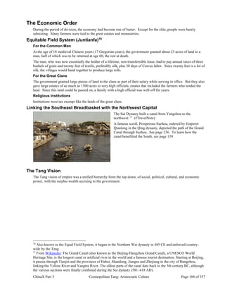 ChinaX Part 3 Cosmopolitan Tang: Aristocratic Culture Page 106 of 357
The Economic Order
During the period of division, the economy had become one of barter. Except for the elite, people were barely
subsisting. Many farmers were tied to the great estates and monasteries.
Equitable Field System (Juntianfa)70
For the Common Man
At the age of 18 medieval Chinese years (17 Gregorian years), the government granted about 23 acres of land to a
man, half of which was to be returned at age 60, the rest at death.
The man, who was now essentially the holder of a lifetime, non-transferrable lease, had to pay annual taxes of three
bushels of grain and twenty feet of textile, preferably silk, plus 30 days of Corvee labor. Since twenty feet is a lot of
silk, the villages would band together to produce large rolls.
For the Great Clans
The government granted large pieces of land to the clans as part of their salary while serving in office. But they also
gave large estates of as much as 1500 acres to very high officials, estates that included the farmers who tended the
land. Since this land could be passed on, a family with a high official was well-off for years.
Religious Institutions
Institutions were tax exempt like the lands of the great clans.
Linking the Southeast Breadbasket with the Northwest Capital
The Sui Dynasty built a canal from Yangzhou to the
northwest. 71
(#TravelNote)
A famous scroll, Prosperous Suzhou, ordered by Emperor
Qianlong in the Qing dynasty, depicted the path of the Grand
Canal through Suzhou. See page 236. To learn how the
canal benefitted the South, see page 139.
The Tang Vision
The Tang vision of empire was a unified hierarchy from the top down, of social, political, cultural, and economic
power, with the surplus wealth accruing to the government.
70
Also known as the Equal Field System, it began in the Northern Wei dynasty in 485 CE and enforced country-
wide by the Tang.
71
From Wikipedia: The Grand Canal (also known as the Beijing-Hangzhou Grand Canal), a UNESCO World
Heritage Site, is the longest canal or artificial river in the world and a famous tourist destination. Starting at Beijing,
it passes through Tianjin and the provinces of Hebei, Shandong, Jiangsu and Zhejiang to the city of Hangzhou,
linking the Yellow River and Yangtze River. The oldest parts of the canal date back to the 5th century BC, although
the various sections were finally combined during the Sui dynasty (581–618 AD).
 