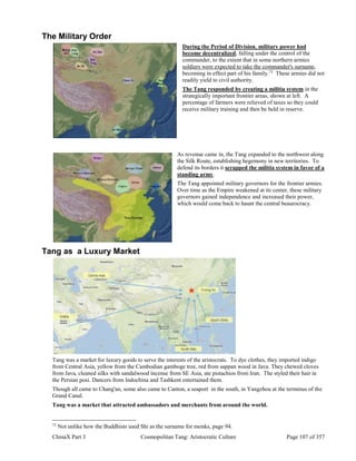 ChinaX Part 3 Cosmopolitan Tang: Aristocratic Culture Page 107 of 357
The Military Order
During the Period of Division, military power had
become decentralized, falling under the control of the
commander, to the extent that in some northern armies
soldiers were expected to take the commander's surname,
becoming in effect part of his family.72
These armies did not
readily yield to civil authority.
The Tang responded by creating a militia system in the
strategically important frontier areas, shown at left. A
percentage of farmers were relieved of taxes so they could
receive military training and then be held in reserve.
As revenue came in, the Tang expanded to the northwest along
the Silk Route, establishing hegemony in new territories. To
defend its borders it scrapped the militia system in favor of a
standing army.
The Tang appointed military governors for the frontier armies.
Over time as the Empire weakened at its center, these military
governors gained independence and increased their power,
which would come back to haunt the central beaurocracy.
Tang as a Luxury Market
Tang was a market for luxury goods to serve the interests of the aristocrats. To dye clothes, they imported indigo
from Central Asia, yellow from the Cambodian gamboge tree, red from sappan wood in Java. They chewed cloves
from Java, cleaned silks with sandalwood incense from SE Asia, ate pistachios from Iran. The styled their hair in
the Persian posi. Dancers from Indochina and Tashkent entertained them.
Though all came to Chang'an, some also came to Canton, a seaport in the south, in Yangzhou at the terminus of the
Grand Canal.
Tang was a market that attracted ambassadors and merchants from around the world.
72
Not unlike how the Buddhists used Shi as the surname for monks, page 94.
 