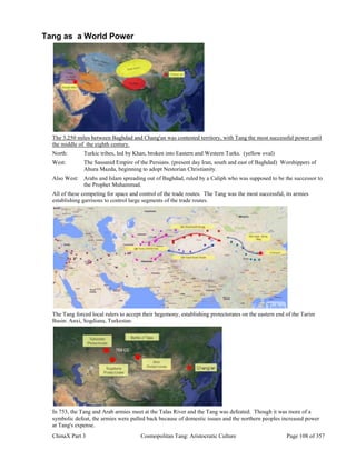ChinaX Part 3 Cosmopolitan Tang: Aristocratic Culture Page 108 of 357
Tang as a World Power
The 3,250 miles between Baghdad and Chang'an was contested territory, with Tang the most successful power until
the middle of the eighth century.
North: Turkic tribes, led by Khan, broken into Eastern and Western Turks. (yellow oval)
West: The Sassanid Empire of the Persians. (present day Iran, south and east of Baghdad) Worshippers of
Ahura Mazda, beginning to adopt Nestorian Christianity.
Also West: Arabs and Islam spreading out of Baghdad, ruled by a Caliph who was supposed to be the successor to
the Prophet Muhammad.
All of these competing for space and control of the trade routes. The Tang was the most successful, its armies
establishing garrisons to control large segments of the trade routes.
The Tang forced local rulers to accept their hegemony, establishing protectorates on the eastern end of the Tarim
Basin: Anxi, Sogdiana, Turkestan.
In 753, the Tang and Arab armies meet at the Talas River and the Tang was defeated. Though it was more of a
symbolic defeat, the armies were pulled back because of domestic issues and the northern peoples increased power
at Tang's expense.
 