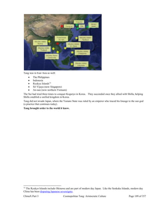 ChinaX Part 3 Cosmopolitan Tang: Aristocratic Culture Page 109 of 357
Tang was in East Asia as well:
 The Philippines
 Indonesia
 Ryukyu Islands73
 Sri Vijaya (now Singapore)
 An-nan (now northern Vietnam)
The Sui had tried three times to conquer Koguryo in Korea. They succeeded once they allied with Shilla, helping
Shilla establish a unified kingdom in Korea.
Tang did not invade Japan, where the Yamato State was ruled by an emperor who traced his lineage to the sun god
(a practice that continues today).
Tang brought order to the world it knew.
73
The Ryukyo Islands include Okinawa and are part of modern day Japan. Like the Senkaku Islands, modern day
China has been disputing Japanese sovereignty.
 