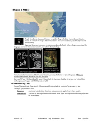 ChinaX Part 3 Cosmopolitan Tang: Aristocratic Culture Page 110 of 357
Tang as a Model
People from Korea, Japan, and Vietnam traveled to Tang to find out what modern civilization
meant. In contrast, the people of Central and Inner Asia considered Tang a model of power and
state-building.
Japan and Korea sent embassies of students, monks, and officials to learn the government and the
language, to read the classics and histories, and to learn the technology.
Tang became the foundations of East Asian civilization, crossing the barrier of spoken language. Mahayana
Buddhism became the Buddhism of Korea and Japan.
Between 747 and 752 (the mid-eighth century) Japan built the Vairocana Buddha, the largest ever built, of three
million pounds of copper and 15,000 pounds of gold.
Government by Law
Some of the travelers to Tang stayed. Others returned, bringing back the concept of government by law.
The legal system had two parts.
Tang code A criminal code defining the crimes and punishments applied everywhere equally.
Tang statutes The rules by which government functioned: taxes, rights and responsibilities of the people and
the governments.
 