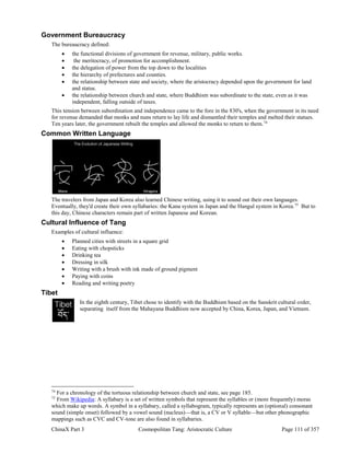 ChinaX Part 3 Cosmopolitan Tang: Aristocratic Culture Page 111 of 357
Government Bureaucracy
The bureaucracy defined:
 the functional divisions of government for revenue, military, public works.
 the meritocracy, of promotion for accomplishment.
 the delegation of power from the top down to the localities
 the hierarchy of prefectures and counties.
 the relationship between state and society, where the aristocracy depended upon the government for land
and status.
 the relationship between church and state, where Buddhism was subordinate to the state, even as it was
independent, falling outside of taxes.
This tension between subordination and independence came to the fore in the 830's, when the government in its need
for revenue demanded that monks and nuns return to lay life and dismantled their temples and melted their statues.
Ten years later, the government rebuilt the temples and allowed the monks to return to them.74
Common Written Language
The travelers from Japan and Korea also learned Chinese writing, using it to sound out their own languages.
Eventually, they'd create their own syllabaries: the Kana system in Japan and the Hangul system in Korea.75
But to
this day, Chinese characters remain part of written Japanese and Korean.
Cultural Influence of Tang
Examples of cultural influence:
 Planned cities with streets in a square grid
 Eating with chopsticks
 Drinking tea
 Dressing in silk
 Writing with a brush with ink made of ground pigment
 Paying with coins
 Reading and writing poetry
Tibet
In the eighth century, Tibet chose to identify with the Buddhism based on the Sanskrit cultural order,
separating itself from the Mahayana Buddhism now accepted by China, Korea, Japan, and Vietnam.
74
For a chronology of the tortuous relationship between church and state, see page 185.
75
From Wikipedia: A syllabary is a set of written symbols that represent the syllables or (more frequently) moras
which make up words. A symbol in a syllabary, called a syllabogram, typically represents an (optional) consonant
sound (simple onset) followed by a vowel sound (nucleus)—that is, a CV or V syllable—but other phonographic
mappings such as CVC and CV-tone are also found in syllabaries.
 