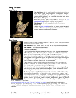 ChinaX Part 3 Cosmopolitan Tang: Aristocratic Culture Page 112 of 357
Tang Artifacts
Lute Player
Why this subject? To me (and I'm usually wrong) this seems like an
artistic choice, a figure symbolizing music, which has been important
and in itself symbolic throughout Chinese history. Confucius makes
constant mention of music in the Analects as I believe do many of the
Warring States philosophers.
What is the symbolism of the lute player? Here's an essay on the Lure
of the Chinese Lute that I think concerns the Qin dynasty.
Why this pose? She looks relaxed, calm and welcoming. An
informal pose.
There's a few other sculptures from the 7th century, also in the Sackler
Museum, of female lute players, groups of four, as funerary sculptures
(mingqi). They're recorded as court musicians.
Court Lady
Standing, plump court lady with elaborate coiffure, upturned pointed shoes, hands clasped
at waist and concealed in long sleeves.
Why this subject? As a symbol of the Tang court like the male court attendant below?
Why this pose? She looks haughty and formal.
Great post from jerryed:
I have loved the Tang court ladies since first seeing them in the National Palace Museum
(#TravelNote) in Taiwan. These well fed ladies represent the wealth of the empire and
appear self satisfied standing up so tall in flowing robes and pointed shoes.
I particularly love the figures of horses which is appropriate since this is the year of the
horse in China. Each figure seems life-like and of individuals. The coloring on the earliest
viewed figures is mostly lost, but the later ones show reds and greens that we are told are
colors produced by pigments brought from afar through trade.
The foreign figures indeed seem foreign in their dress, but the colors with stripes and
bright reds and greens are preserved wonderfully. We are told that these people came
from foreign lands to learn, to entertain, and perhaps to stay.
I have been back to the National Palace Museum again and each time viewing the Tang
ladies is a treat. These days a crush of mainland Chinese visitors surrounds the display
cases viewing their national treasure, now housed in Taiwan.
The technique of producing the Figurines appears to be amazing, and I wonder how they
did it. The figurines are hollow for the most part which must have been produced by an
elaborate process (see below). Each figurine is beautifully done, demonstrating an artistic
ability in 3D that is amazing. As said earlier individuals appear to be depicted suggesting
that they posed for the artist and perhaps a system of producing such images that involved
the court as well as the artist and craftsmen who made the figurines. I found a reference
for the production of Tomb figures.
Discussion of Tang Camel and Rider from the Art Institute of Chicago indicates that the figures are made by
pressing thin sheets of clay to the inside of a mold, and then when the figure is dry enough to stand on their own
removed and details such as facial details and a base added. Further details of glazing and firing are in the
reference.
 