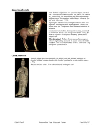 ChinaX Part 3 Cosmopolitan Tang: Aristocratic Culture Page 113 of 357
Equestrian Female
From the tomb sculpture set: two equestrian figures, one male
wih a tall elaborately embellished hat, one female with her hair
in a topknot, both with pointed boots and hands positioned to
hold the reins of their standing, saddled horses. From the first
half of the 8th century (~750).
My thoughts: note the white coloring that remains of the base
pigments. These figures were brightly painted. Can still see
the red of the lips. The pointed shoes and hairstyle indicate an
aristocrat.
Construction looks hollow, from separate castings, assembled.
Or hammered. I don't know enough about bronze casting, but I
think the expensive techniques of the Shang dynasty are no
longer in use.
Why this subject? Perhaps she was a special personage, or
wife of a high-ranking aristocrat. In ancient China, she might
have been killed and buried with her husband. In modern Tang,
perhaps the figurine suffices.
Court Attendant
Standing, plump male court attendant with pointed shoes and informal headgear, his
clenched left hand raised to his chest, his clenched right hand at his side, mid 8th century
(~750).
Why the clenched hands? Is the left hand merely holding the robe?
 