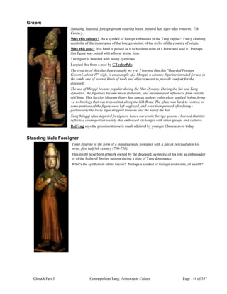 ChinaX Part 3 Cosmopolitan Tang: Aristocratic Culture Page 114 of 357
Groom
Standing, bearded, foreign groom wearing boots, pointed hat, tiger-skin trousers. 7th
Century.
Why this subject? As a symbol of foreign embassies in the Tang capital? Fancy clothing
symbolic of the importance of the foreign visitor, of the styles of the country of origin.
Why this pose? His hand is poised as if to hold the reins of a horse and lead it. Perhaps
this figure was paired with a horse at one time.
The figure is bearded with bushy eyebrows.
I copied this from a post by CTaylorPdx:
The vivacity of this clay figure caught my eye. I learned that this "Bearded Foreign
Groom", about 17" high, is an example of a Mingqi, a ceramic figurine intended for use in
the tomb, one of several kinds of tools and objects meant to provide comfort for the
diseased.
The use of Mingqi became popular during the Han Dynasty. During the Sui and Tang
dynasties, the figurines became more elaborate, and incorporated influences from outside
of China. This Sackler Museum figure has sancai, a three color glaze applied before firing
- a technology that was transmitted along the Silk Road. The glaze was hard to control, so
some portions of the figure were left unglazed, and were then painted after firing -
particularly the lively tiger stripped trousers and the top of the hat.
Tang Mingqi often depicted foreigners, hence our exotic foreign groom. I learned that this
reflects a cosmopolitan society that embraced exchanges with other groups and cultures.
BaiFeng says the prominent nose is much admired by younger Chinese even today.
Standing Male Foreigner
Tomb figurine in the form of a standing male foreigner with a falcon perched atop his
wrist, first half 8th century (700-750).
This might have been artwork owned by the deceased, symbolic of his role as ambassador
or of the fealty of foreign nations during a time of Tang dominance.
What's the symbolism of the falcon? Perhaps a symbol of foreign aristocrats, of wealth?
 