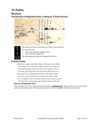 ChinaX Part 3 Cosmopolitan Tang: Aristocratic Culture Page 115 of 357
13: Poetry
Structure
The Structure of Regulated Verse, Looking at "A Guest Arrives"
This section will discuss the structure of A Guest Comes by Du Fu.
Two questions arise:
1. How many characters comprise a line?
2. How are the lines organized?
The second question is quite a bit tougher than the first.
A Guest Comes
North of my cottage, south of my cottage, spring waters everywhere,
and all that I see are the flocks of gulls coming here day after day.
The path through the flowers has never been swept for a visitor;
the wicker gate today for the first time stands open just for you.
The market is far, so for dinner there'll be no wide range of tastes.
Our home is poor, and for wine we have only an older vintage.
Are you willing to sit here and drink with the old man living next door?
I'll call to him over the hedge, and we'll finish the last of the cups.
Structure of Regulated Verse
There are either five or seven Chinese characters to a line in regulated verse. Seven, in this case, as can be seen by
counting in the image above. The lines are organized two-by-two, in couplets. Eight lines, four couplets.
 