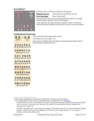 ChinaX Part 3 Cosmopolitan Tang: Aristocratic Culture Page 116 of 357
Sound Effects76
In Chinese, there are four tones, classed into four groups.
Deflected Tone (ze) Tones which rise and fall (ma, ma, ma)
Level Tone (ping) Doesn't rise and fall?
Every character is either level or deflected and the second line in a couplet
should be exactly opposite as shown in the diagram.
Tones and poems can rhyme, but what constitutes a rhyme? To find out,
examine the phonetic spelling of the character to discover the rhyme scheme.
Transliteration of A Guest Comes
This is what I hear when analyzing the sounds:
Last character of every couplet? Yes.
Pronunciation is different today, but Cantonese still maintains the final sounds of
final consonants, called glottal stops.77
76
This will be a tad difficult to translate into written form. You have to hear the lecture.
77
As a friend pointed out, this is not an accurate definition of a glottal stop. See Wikipedia:
The glottal stop is a type of consonantal sound used in many spoken languages, produced by obstructing airflow
in the vocal tract or, more precisely, the glottis. The symbol in the International Phonetic Alphabet that
represents this sound is 〈ʔ〉.
In English, the glottal stop is represented, for example, by the hyphen in uh-oh!. For most United States English
speakers, a glottal stop is used as an allophone of /t/ between a vowel and a syllabic "n", as in button or
mountain, except when talking slowly.
 