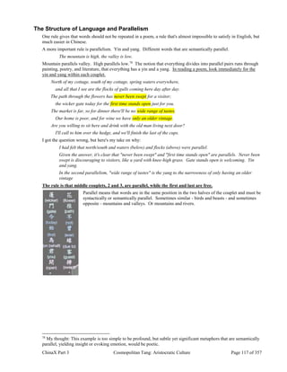ChinaX Part 3 Cosmopolitan Tang: Aristocratic Culture Page 117 of 357
The Structure of Language and Parallelism
One rule gives that words should not be repeated in a poem, a rule that's almost impossible to satisfy in English, but
much easier in Chinese.
A more important rule is parallelism. Yin and yang. Different words that are semantically parallel.
The mountain is high, the valley is low.
Mountain parallels valley. High parallels low.78
The notion that everything divides into parallel pairs runs through
painting, poetry, and literature, that everything has a yin and a yang. In reading a poem, look immediately for the
yin and yang within each couplet.
North of my cottage, south of my cottage, spring waters everywhere,
and all that I see are the flocks of gulls coming here day after day.
The path through the flowers has never been swept for a visitor;
the wicker gate today for the first time stands open just for you.
The market is far, so for dinner there'll be no wide range of tastes.
Our home is poor, and for wine we have only an older vintage.
Are you willing to sit here and drink with the old man living next door?
I'll call to him over the hedge, and we'll finish the last of the cups.
I got the question wrong, but here's my take on why:
I had felt that north/south and waters (below) and flocks (above) were parallel.
Given the answer, it's clear that "never been swept" and "first time stands open" are parallels. Never been
swept is discouraging to visitors, like a yard with knee-high grass. Gate stands open is welcoming. Yin
and yang.
In the second parallelism, "wide range of tastes" is the yang to the narrowness of only having an older
vintage
The rule is that middle couplets, 2 and 3, are parallel, while the first and last are free.
Parallel means that words are in the same position in the two halves of the couplet and must be
syntactically or semantically parallel. Sometimes similar - birds and beasts - and sometimes
opposite - mountains and valleys. Or mountains and rivers.
78
My thought: This example is too simple to be profound, but subtle yet significant metaphors that are semantically
parallel, yielding insight or evoking emotion, would be poetic.
 
