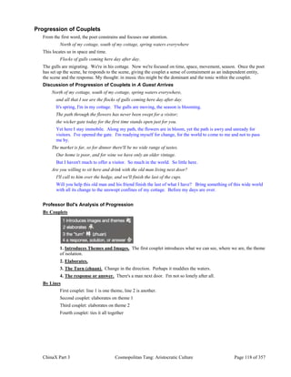 ChinaX Part 3 Cosmopolitan Tang: Aristocratic Culture Page 118 of 357
Progression of Couplets
From the first word, the poet constrains and focuses our attention.
North of my cottage, south of my cottage, spring waters everywhere
This locates us in space and time.
Flocks of gulls coming here day after day.
The gulls are migrating. We're in his cottage. Now we're focused on time, space, movement, season. Once the poet
has set up the scene, he responds to the scene, giving the couplet a sense of containment as an independent entity,
the scene and the response. My thought: in music this might be the dominant and the tonic within the couplet.
Discussion of Progression of Couplets in A Guest Arrives
North of my cottage, south of my cottage, spring waters everywhere,
and all that I see are the flocks of gulls coming here day after day.
It's spring, I'm in my cottage. The gulls are moving, the season is blooming.
The path through the flowers has never been swept for a visitor;
the wicker gate today for the first time stands open just for you.
Yet here I stay immobile. Along my path, the flowers are in bloom, yet the path is awry and unready for
visitors. I've opened the gate. I'm readying myself for change, for the world to come to me and not to pass
me by.
The market is far, so for dinner there'll be no wide range of tastes.
Our home is poor, and for wine we have only an older vintage.
But I haven't much to offer a visitor. So much in the world. So little here.
Are you willing to sit here and drink with the old man living next door?
I'll call to him over the hedge, and we'll finish the last of the cups.
Will you help this old man and his friend finish the last of what I have? Bring something of this wide world
with all its change to the unswept confines of my cottage. Before my days are over.
Professor Bol's Analysis of Progression
By Couplets
1. Introduces Themes and Images. The first couplet introduces what we can see, where we are, the theme
of isolation.
2. Elaborates.
3. The Turn (zhuan). Change in the direction. Perhaps it muddies the waters.
4. The response or answer. There's a man next door. I'm not so lonely after all.
By Lines
First couplet: line 1 is one theme, line 2 is another.
Second couplet: elaborates on theme 1
Third couplet: elaborates on theme 2
Fourth couplet: ties it all together
 