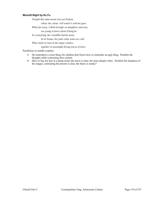 ChinaX Part 3 Cosmopolitan Tang: Aristocratic Culture Page 119 of 357
Moonlit Night by Du Fu
Tonight this same moon rises on Fuzhou,
where she, alone, will watch it with me gone.
While far away, I think lovingly on daughters and sons,
too young to know about Chang'an
In scented fog, her cloudlike hairdo moist,
In its beams, her jade-white arms are cold.
When shall we lean in the empty window,
together in moonlight drying traces of tears.
Parallelism in middle couplets:
 He remembers a sweet thing; his children don't know how to remember an ugly thing. Parallels the
thoughts while contrasting their content.
 She's in fog, her hair in a damp cloud; the moon is clear, her arms sharply white. Parallels the sharpness of
the images, contrasting the present is clear, the future is murky?
 