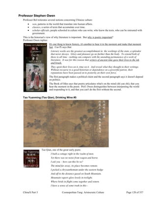ChinaX Part 3 Cosmopolitan Tang: Aristocratic Culture Page 120 of 357
Professor Stephen Owen
Professor Bol reiterates several notions concerning Chinese culture:
 wen, patterns in the world that translate into human affairs.
 classics, a series of texts that accumulate over time.
 scholar-officials, people schooled in culture who can write, who know the texts, who can be entrusted with
government.
This is the historian's view of why literature is important. But why is poetry important?
Professor Owen replies:
It's one thing to know history, it's another to hear it in the moment and make that moment
last. Cao Pi says that:
Literary works are the greatest accomplishment in the workings of the state, a splendor
that never decays. Glory and pleasure go no further than the body. To extend both of
these to all time - nothing can compare with the unending permanence of a work of
literature. It was for this reason that writers of ancient time gave their lives to the ink
and brush.
They spent their lives on it, time on it. And reveal what they thought in their writings.
Without recourse to a good historian or dependence on a powerful patron, their
reputations have been passed on to posterity on their own force.
The first paragraph makes a political claim and the second paragraph says it doesn't depend
on politics.
The Book of Odes says that poetry articulates what's on the mind (shi yan zhi), that you
hear the moment in the poem. Prof. Owen distinguishes between interpreting the world
and responding to it, and that you can't do the first without the second.
Tao Yuanming (Tao Qian), Drinking Wine #5
Tao Qian, one of the great early poets:
I built a cottage right in the realm of men.
Yet there was no noise from wagon and horse.
I ask you - how can this be so?
The mind far away, its place becomes remote.
I picked a chrysanthemum under the eastern hedge
And off in the distance gazed on South Mountain.
Mountain vapors glow lovely in twilight,
Where birds in flight come together and return.
I have a sense of some truth in this -
 