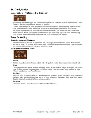 ChinaX Part 3 Cosmopolitan Tang: Aristocratic Culture Page 124 of 357
14: Calligraphy
Introduction - Professor Bai Qianshen
Every literate person wrote every day. That meant grinding ink with water on an ink stone and writing with a brush.
So the act of writing engaged literate people in art every day.
The way a person writes, the shape of their brush strokes reveals something of their character. And you can only
write in calligraphy after you've studied other people's styles, which means you're studying their character.
In Chinese calligraphy there are different scripts and some calligraphers write in more than one script at a time.
Before the Yuan Dynasty, a calligrapher would master one style in one script, e.g. Su Shi wrote in running script.
After the Yuan Dynasty, calligraphers mastered several styles learned from other masters.
Tools for Writing
Brush Strokes and Tip Work
When the brush is dry, the hairs are separate and soft. Once dipped, the brush becomes conical. More pressure
thickens the stroke. As the brush moves, the tip, or tuft, can become twisted, ruining the stroke. Good calligraphers
are constantly adjusting the brush to keep the hairs from twisting.
Four Treasures of the Study
Brush
Stiff tuft made of weasel or rabbit hair and soft tuft of sheep's hair. Smaller characters are written with stiff tufts.
Paper
Treated paper is glossy and less absorbent, for writing quickly. Before the Ming dynasty, most papers were treated.
After the Ming, untreated papers were used with different results. Papers are made of rattan, bamboo, and straw.
The best is sandalwood from Anhui Province.
Ink Cake
In ancient times, the literati used ink cake. Grinding ink takes much time. By the 19th century, ready-made ink was
available. Ink is made from pine tree soot, placed in a mold, and pounded thousands of times. This creates a dense,
hard ink that dissolves without bubbles or noticeable particles.
Ink Stone
These come from two places: Guangdon and Shexian in Anhui Province.
 